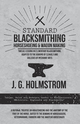 Standard Blacksmithing, Horseshoeing and Wagon Making - Twelve Lessons in Elementary Blacksmithing, Adapted to the Demand of Schools and Colleges of M by Holmstrom, J. G.