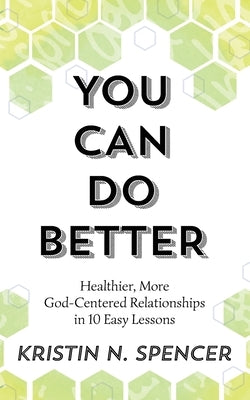 You Can Do Better: Healthy, More God-Centered Relationships in 10 Easy Lessons by Spencer, Kristin N.