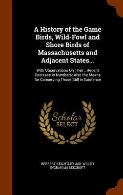 A History of the Game Birds, Wild-Fowl and Shore Birds of Massachusetts and Adjacent States...: With Observations On Their...Recent Decrease in Number by Job, Herbert Keightley