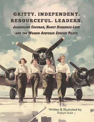 Gritty. Independent. Resourceful. Leaders.: Jacqueline Cochran, Nancy Harkness-Love and the Women Airforce Service Pilots by Itule, Robyn