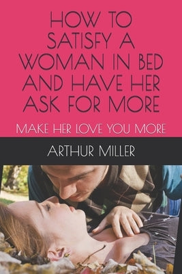 How to Satisfy a Woman in Bed and Have Her Ask for More: Make Her Love You More by Miller, Arthur J.