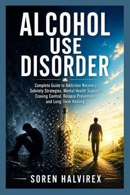 Alcohol Use Disorder: Complete Guide to Addiction Recovery, Sobriety Strategies, Mental Health Support, Craving Control, Relapse Prevention, and Long- by Halvirex, Soren