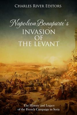 Napoleon Bonaparte's Invasion of the Levant: The History and Legacy of the French Campaign in Syria by Charles River Editors