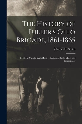 The History of Fuller's Ohio Brigade, 1861-1865: Its Great March, With Roster, Portraits, Battle Maps and Biographies by Smith, Charles H.