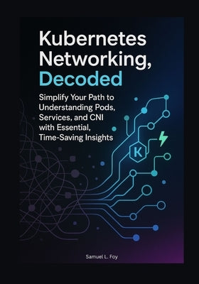 Kubernetes Networking, Decoded: Simplify Your Path to Understanding Pods, Services, and CNI with Essential, Time-Saving Insights by Foy, Samuel L.