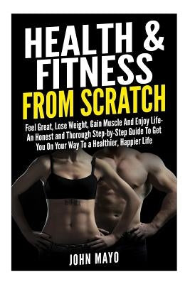 Health & Fitness From Scratch: Feel Great, Lose Weight, Gain Muscle And Enjoy Life- An Honest and Thorough Step-by-Step Guide To Get You On Your Way by Mayo, John/J