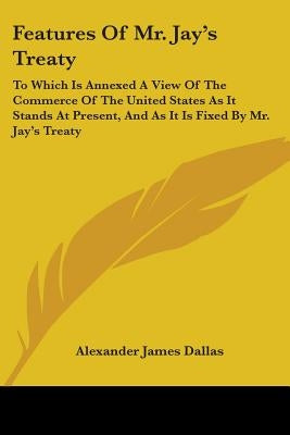 Features Of Mr. Jay's Treaty: To Which Is Annexed A View Of The Commerce Of The United States As It Stands At Present, And As It Is Fixed By Mr. Jay by Dallas, Alexander James