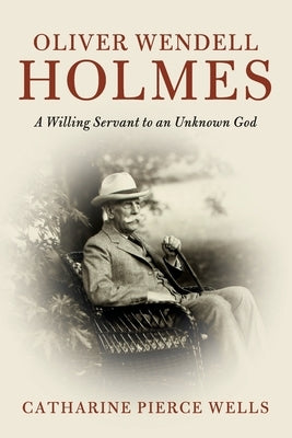 Oliver Wendell Holmes: A Willing Servant to an Unknown God by Wells, Catharine Pierce