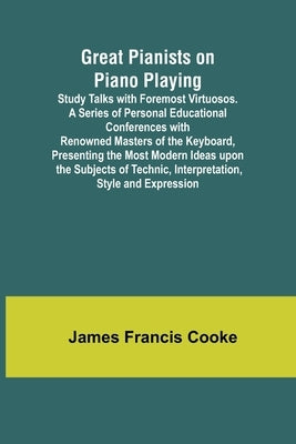 Great Pianists on Piano Playing; Study Talks with Foremost Virtuosos. A Series of Personal Educational Conferences with Renowned Masters of the Keyboa by Francis Cooke, James