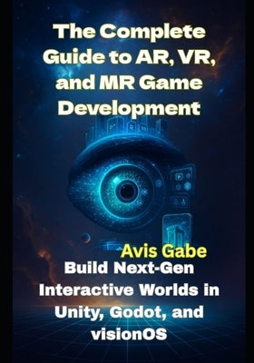 The Complete Guide to AR, VR, and MR Game Development: Build Next-Gen Interactive Worlds in Unity, Godot, and visionOS by Gabe, Avis