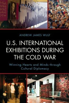 U.S. International Exhibitions during the Cold War: Winning Hearts and Minds through Cultural Diplomacy by Wulf, Andrew James