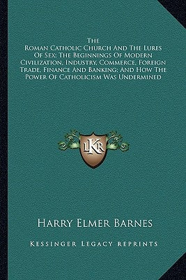 The Roman Catholic Church and the Lures of Sex; The Beginnings of Modern Civilization, Industry, Commerce, Foreign Trade, Finance and Banking; And How by Barnes, Harry Elmer