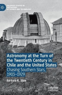 Astronomy at the Turn of the Twentieth Century in Chile and the United States: Chasing Southern Stars, 1903-1929 by Silva, Bárbara K.