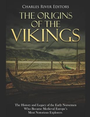 The Origins of the Vikings: The History and Legacy of the Early Norsemen Who Became Medieval Europe's Most Notorious Explorers by Charles River