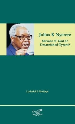 Julius K Nyerere: Servant of God or Untarnished Tyrant? by Mwijage, Ludovick Simon