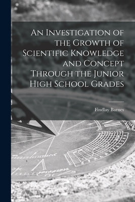 An Investigation of the Growth of Scientific Knowledge and Concept Through the Junior High School Grades by Barnes, Findlay