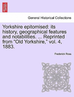 Yorkshire Epitomised: Its History, Geographical Features and Notabilities. ... Reprinted from Old Yorkshire, Vol. 4, 1883. by Ross, Frederick