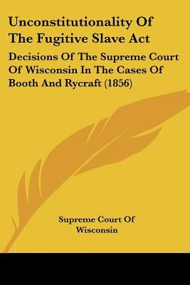 Unconstitutionality Of The Fugitive Slave Act: Decisions Of The Supreme Court Of Wisconsin In The Cases Of Booth And Rycraft (1856) by Supreme Court of Wisconsin
