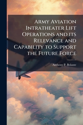 Army Aviation Intratheater Lift Operations and its Relevance and Capability to Support the Future Force by Bolante, Anthony P.