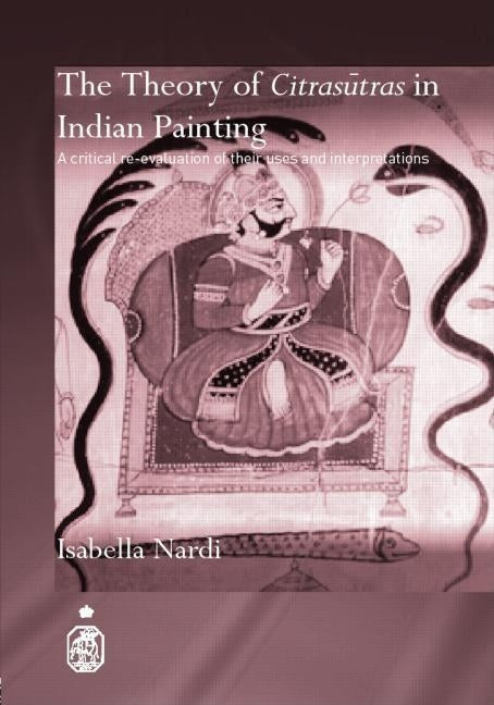 The Theory of Citrasutras in Indian Painting: A Critical Re-evaluation of their Uses and Interpretations by Nardi, Isabella