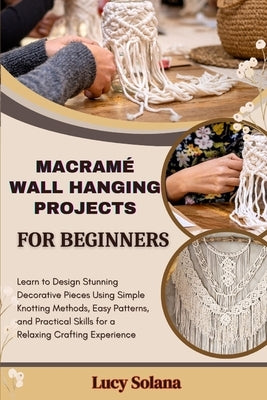 Macramé Wall Hanging Projects for Beginners: Learn to Design Stunning Decorative Pieces Using Simple Knotting Methods, Easy Patterns, and Practical Sk by Solana, Lucy