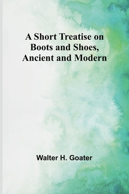 A Short Treatise on Boots and Shoes, Ancient and Modern by Goater, Walter H.
