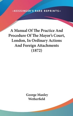 A Manual Of The Practice And Procedure Of The Mayor's Court, London, In Ordinary Actions And Foreign Attachments (1872) by Wetherfield, George Manley
