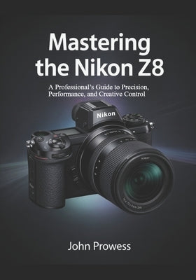 Mastering the Nikon Z8: A Professional's Guide to Precision, Performance, and Creative Control by Prowess, John