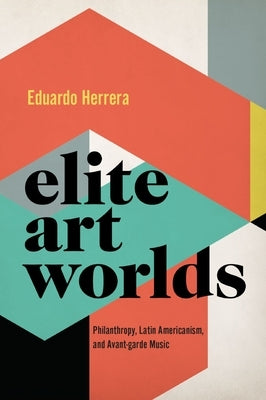 Elite Art Worlds: Philanthropy, Latin Americanism, and Avant-Garde Music by Herrera, Eduardo