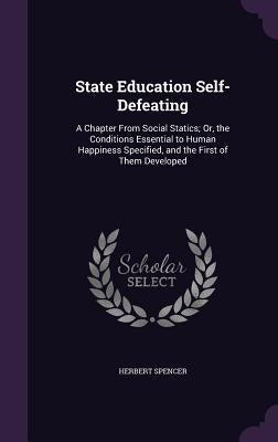 State Education Self-Defeating: A Chapter From Social Statics; Or, the Conditions Essential to Human Happiness Specified, and the First of Them Develo by Spencer, Herbert