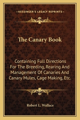 The Canary Book: Containing Full Directions For The Breeding, Rearing And Management Of Canaries And Canary Mules, Cage Making, Etc. by Wallace, Robert L.
