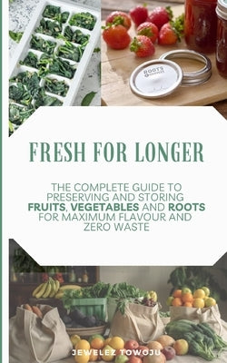 Fresh for Longer: The Complete Guide to Preserving and Storing Fruits, Vegetables, and Roots for Maximum Flavor and Zero Waste by Towoju, Jewelez