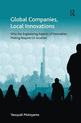 Global Companies, Local Innovations: Why the Engineering Aspects of Innovation Making Require Co-Location. Yasuyuki Motoyama by Motoyama, Yasuyuki