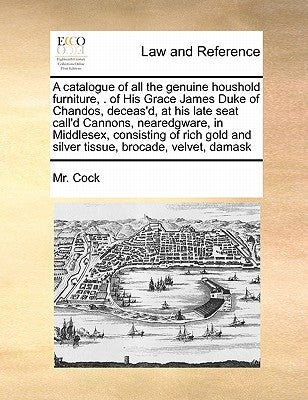 A Catalogue of All the Genuine Houshold Furniture, . of His Grace James Duke of Chandos, Deceas'd, at His Late Seat Call'd Cannons, Nearedgware, in Mi by Cock, MR