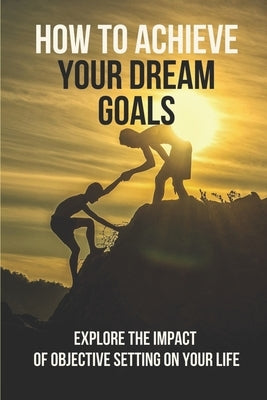 How To Achieve Your Dream Goals: Explore The Impact Of Objective Setting On Your Life: How To Achieve Your Goals by Desko, Thomas