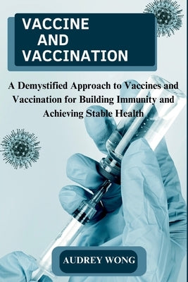 Vaccine and Vaccination: A Demystified Approach to Vaccines and Vaccination for Building Immunity and Achieving Stable Health by Wong, Audrey