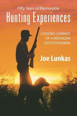 Fifty Years of Memorable Hunting Experiences: Lessons Learned of a Michigan Outdoorsman by Lunkas, Joe