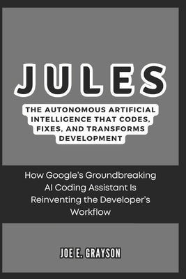Jules: The Autonomous Artificial Intelligence That Codes, Fixes, and Transforms Development: How Google's Groundbreaking AI C by Grayson, Joe E.