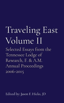Traveling East Volume II: Selected Essays from the Tennessee Lodge of Research, F. & A.M. Annual Proceedings 2006-2015 by Hicks, Jason F.