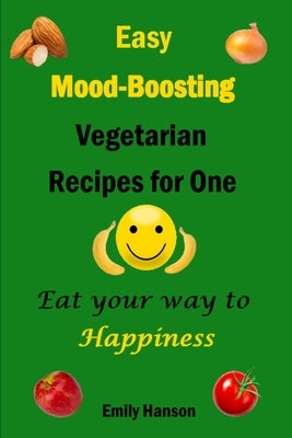 Easy Mood-Boosting Vegetarian Recipes For One: Eat Your Way To Happiness by Hanson, Emily