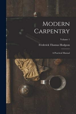 Modern Carpentry: A Practical Manual; Volume 1 by Hodgson, Frederick Thomas
