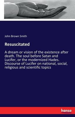 Resuscitated: A dream or vision of the existence after death. The soul before Satan and Lucifer, or the modernized Hades. Discourse of Lucifer on nati by Smith, John Brown