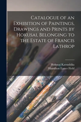 Catalogue of an Exhibition of Paintings, Drawings and Prints by Hokusai, Belonging to the Estate of Francis Lathrop by Katsushika, Hokusai 1760-1849