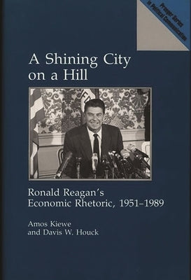 A Shining City on a Hill: Ronald Reagan's Economic Rhetoric, 1951-1989 by Kiewe, Amos