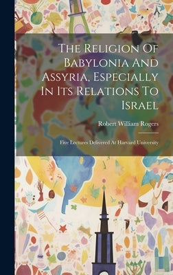 The Religion Of Babylonia And Assyria, Especially In Its Relations To Israel: Five Lectures Delivered At Harvard University by Rogers, Robert William