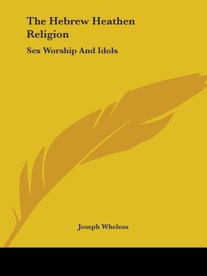 The Hebrew Heathen Religion: Sex Worship And Idols by Wheless, Joseph