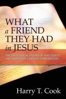 What a Friend They Had in Jesus: The Theological Visions of Nineteenth and Twentieth-Century Hymn Writers by Cook, Harry T.