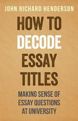 How To Decode Essay Titles: Making Sense of Essay Questions at University by Henderson, John Richard