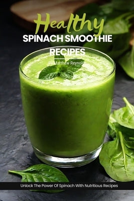 Healthy Spinach Smoothie Recipes: Easy, Simple & Delicious Green Smoothie Recipe Cookbook To Unlock The Power Of Spinach For Vibrant Health & Radiant by Reynolds, Matthew
