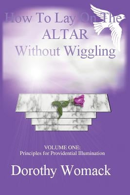 How To Lay On The Altar Without Wiggling: VOLUME ONE: Principles for Providential Illumination by Womack, Dorothy